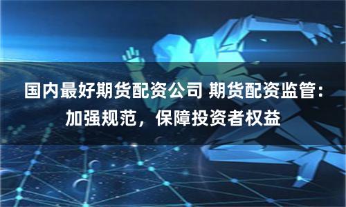 国内最好期货配资公司 期货配资监管：加强规范，保障投资者权益