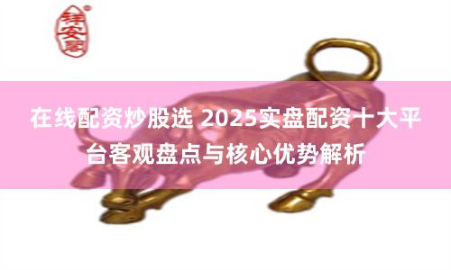 在线配资炒股选 2025实盘配资十大平台客观盘点与核心优势解析